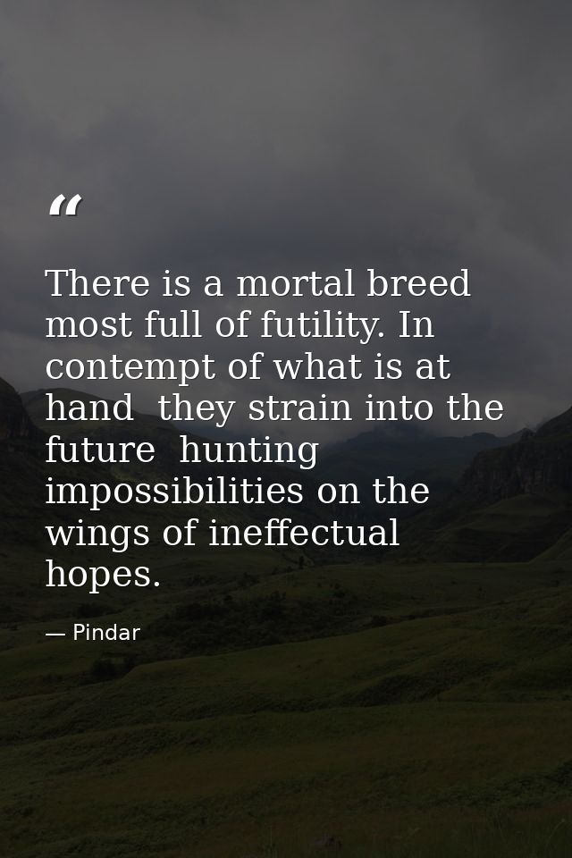 There is a mortal breed most full of futility. In contempt of what is at hand  they strain into the future  hunting impo — Pindar