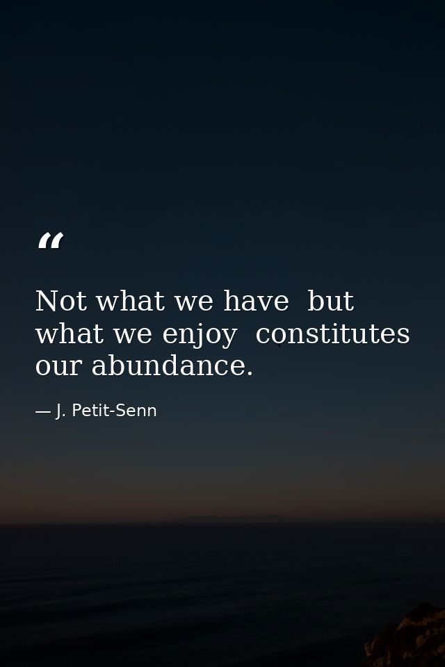 Not what we have  but what we enjoy  constitutes our abundance. — J. Petit-Senn