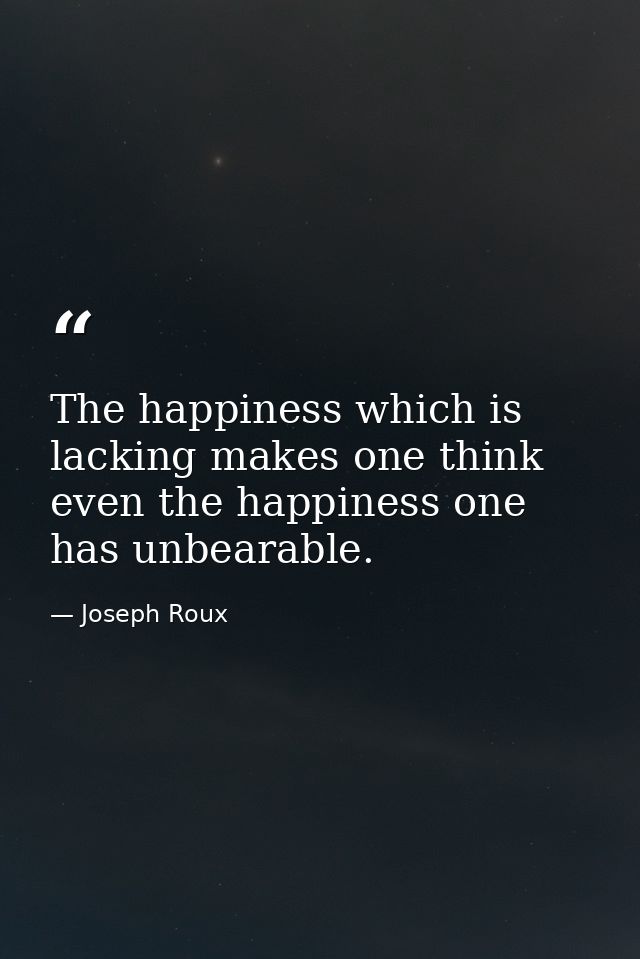 The happiness which is lacking makes one think even the happiness one has unbearable. — Joseph Roux