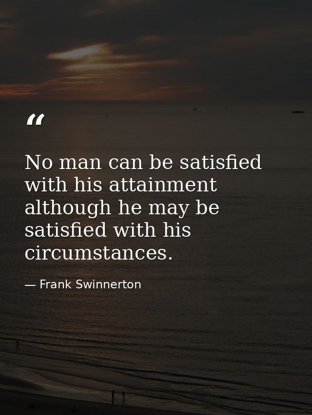 No man can be satisfied with his attainment  although he may be satisfied with his circumstances. — Frank Swinnerton