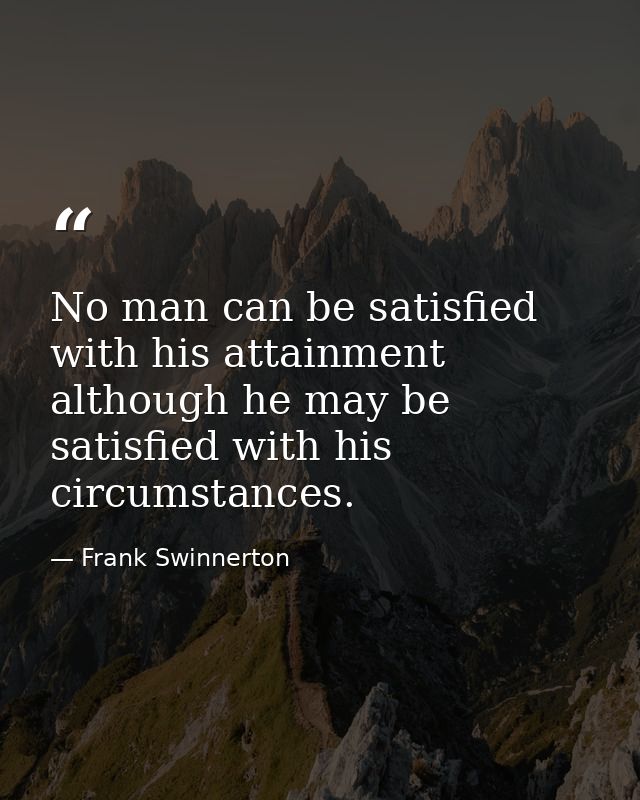 No man can be satisfied with his attainment  although he may be satisfied with his circumstances. — Frank Swinnerton