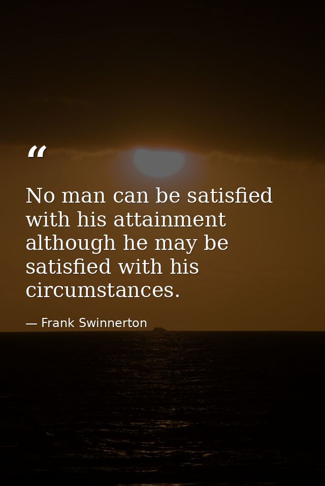 No man can be satisfied with his attainment  although he may be satisfied with his circumstances. — Frank Swinnerton