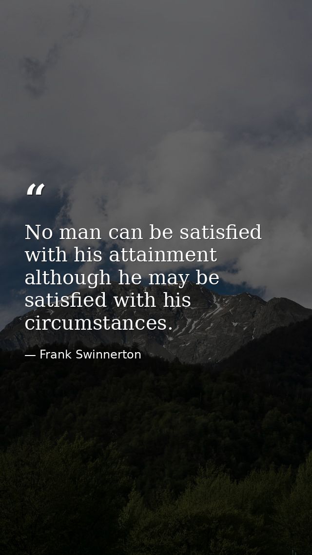 No man can be satisfied with his attainment  although he may be satisfied with his circumstances. — Frank Swinnerton