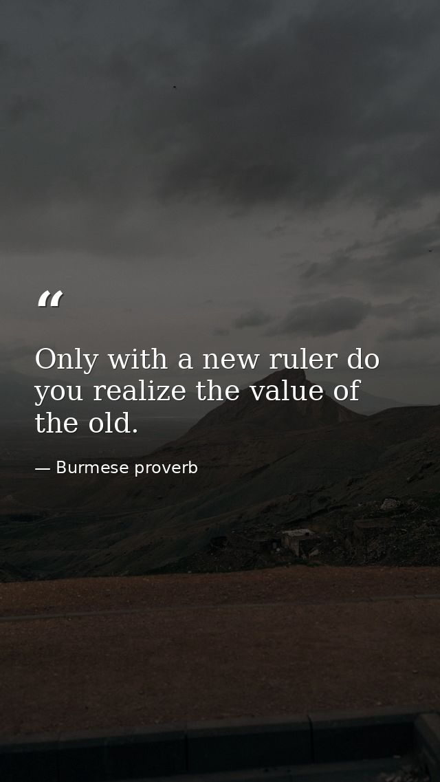 Only with a new ruler do you realize the value of the old. — Burmese proverb