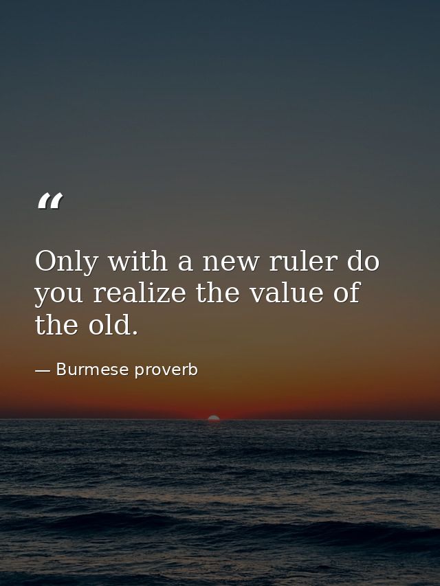 Only with a new ruler do you realize the value of the old. — Burmese proverb