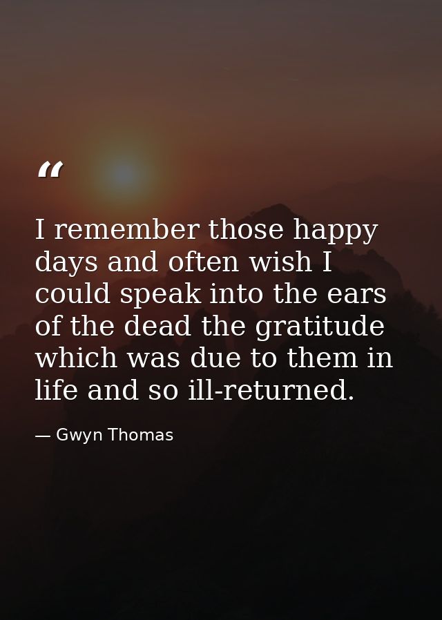 I remember those happy days and often wish I could speak into the ears of the dead the gratitude which was due to them i — Gwyn Thomas