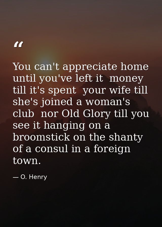 You can't appreciate home until you've left it  money till it's spent  your wife till she's joined a woman's club  nor O — O. Henry