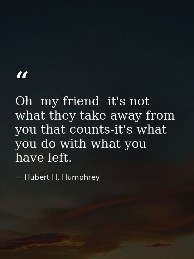 Oh  my friend  it's not what they take away from you that counts-it's what you do with what you have left. — Hubert H. Humphrey
