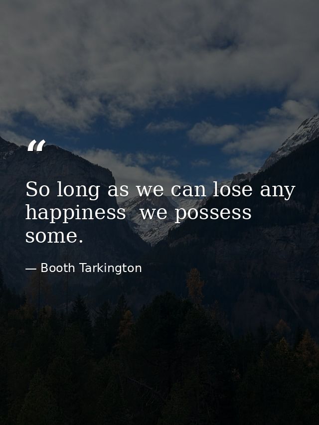 So long as we can lose any happiness  we possess some. — Booth Tarkington