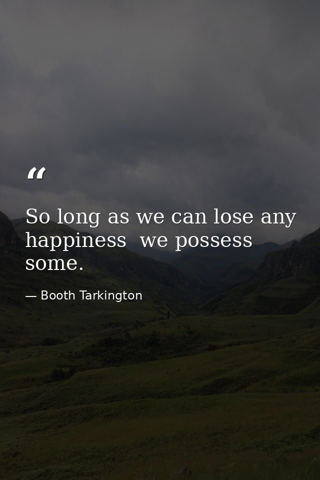 So long as we can lose any happiness  we possess some. — Booth Tarkington