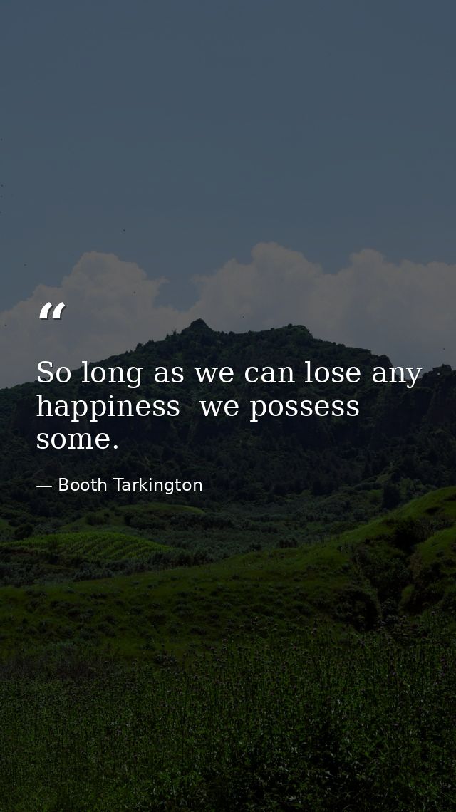 So long as we can lose any happiness  we possess some. — Booth Tarkington