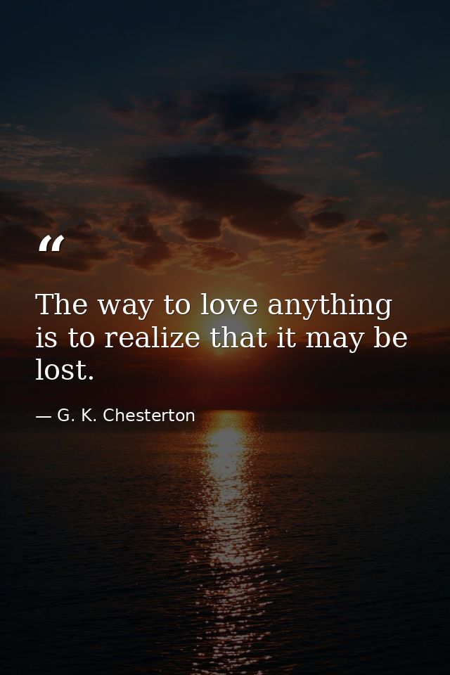 The way to love anything is to realize that it may be lost. — G. K. Chesterton