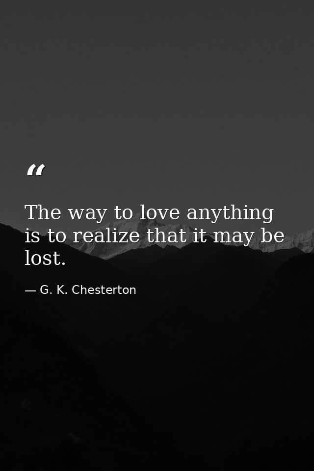 The way to love anything is to realize that it may be lost. — G. K. Chesterton
