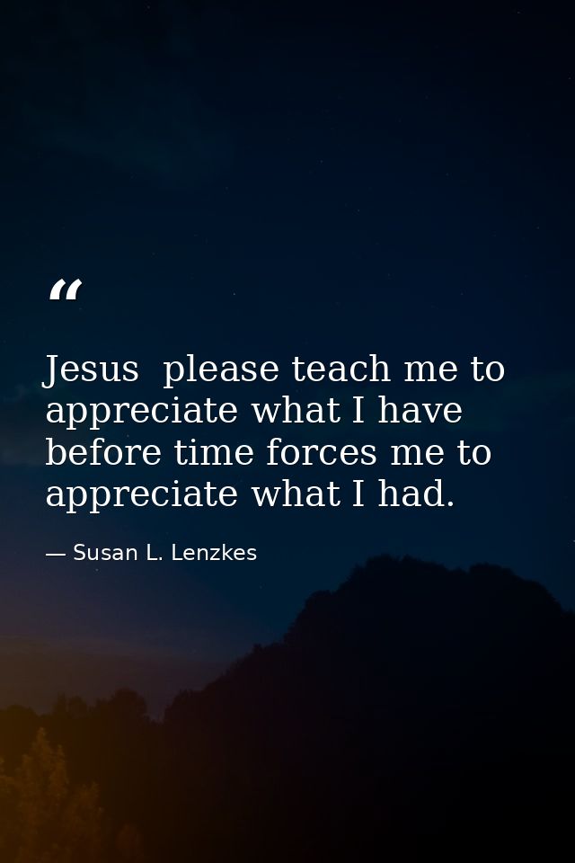 Jesus  please teach me to appreciate what I have before time forces me to appreciate what I had. — Susan L. Lenzkes