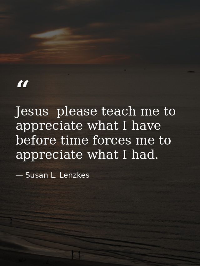 Jesus  please teach me to appreciate what I have before time forces me to appreciate what I had. — Susan L. Lenzkes