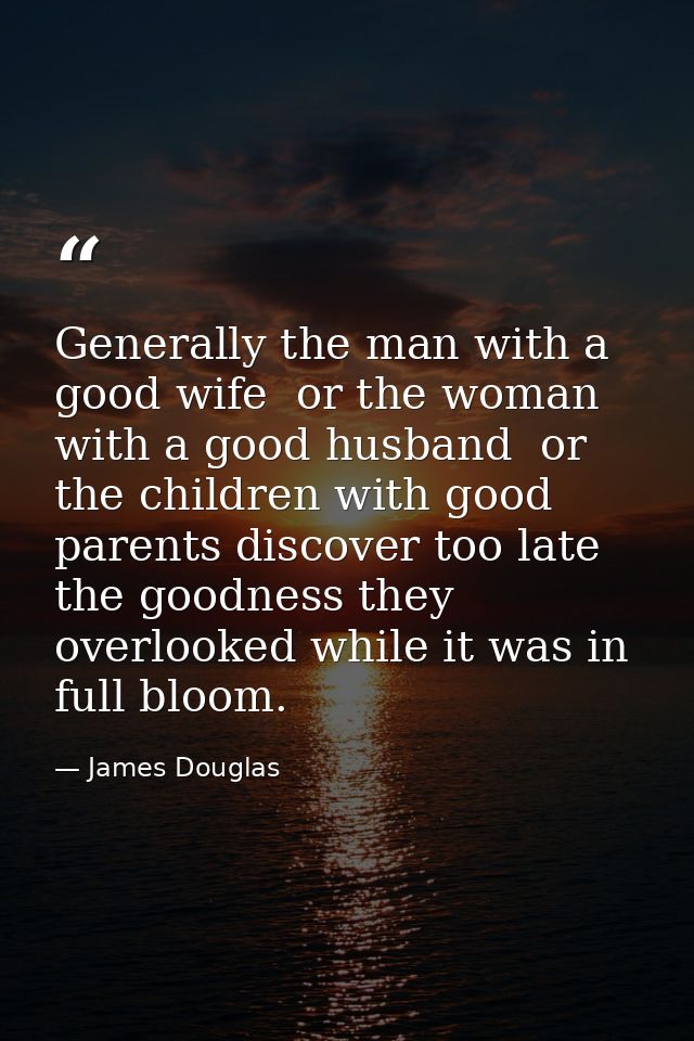 Generally the man with a good wife  or the woman with a good husband  or the children with good parents discover too lat — James Douglas