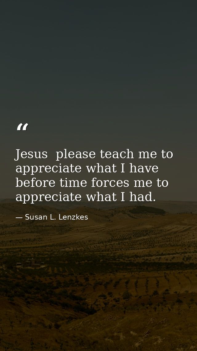 Jesus  please teach me to appreciate what I have  before time forces me to appreciate what I had. — Susan L. Lenzkes
