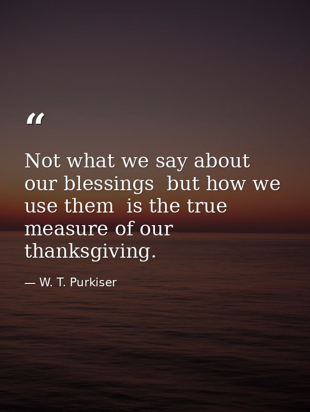 Not what we say about our blessings  but how we use them  is the true measure of our thanksgiving. — W. T. Purkiser