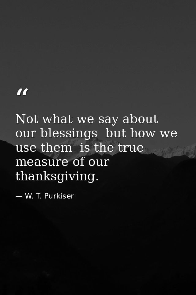 Not what we say about our blessings  but how we use them  is the true measure of our thanksgiving. — W. T. Purkiser