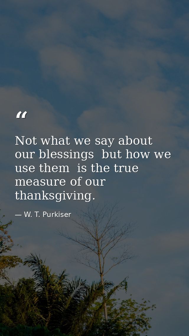Not what we say about our blessings  but how we use them  is the true measure of our thanksgiving. — W. T. Purkiser