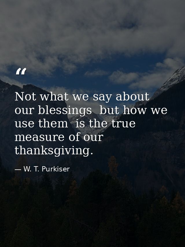 Not what we say about our blessings  but how we use them  is the true measure of our thanksgiving. — W. T. Purkiser