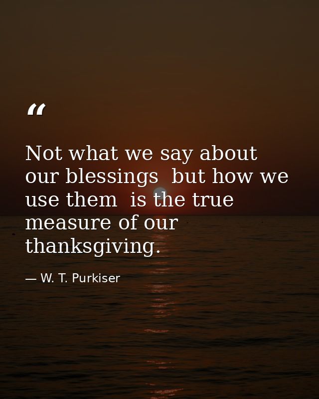 Not what we say about our blessings  but how we use them  is the true measure of our thanksgiving. — W. T. Purkiser