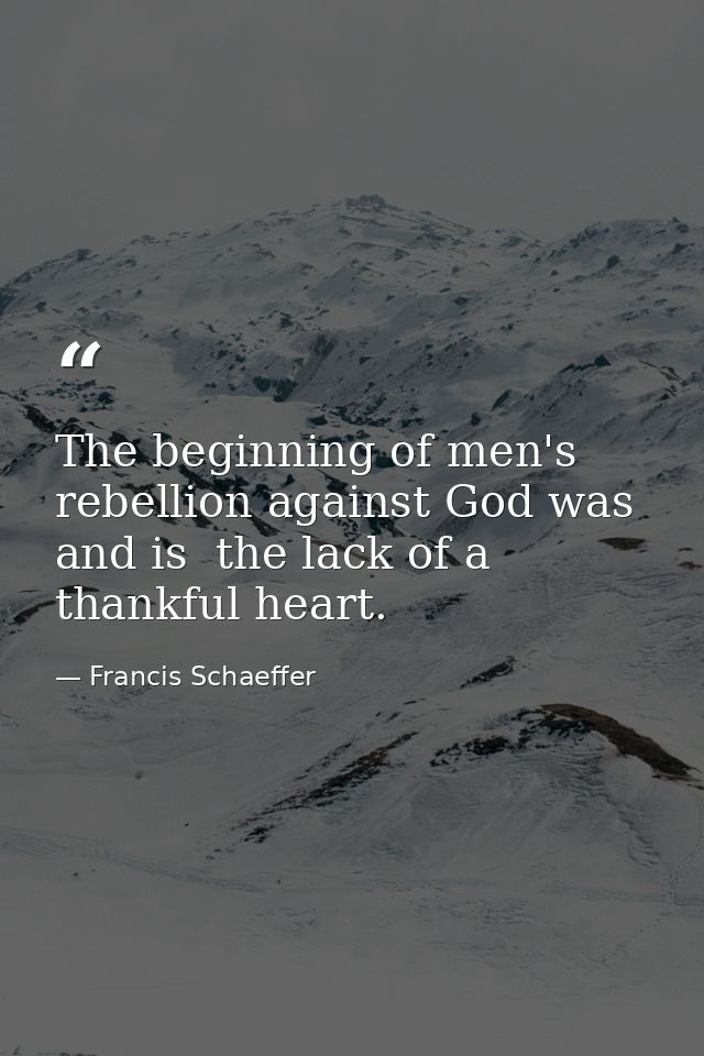 The beginning of men's rebellion against God was  and is  the lack of a thankful heart. — Francis Schaeffer