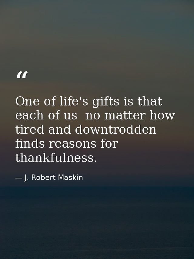One of life's gifts is that each of us  no matter how tired and downtrodden  finds reasons for thankfulness. — J. Robert Maskin
