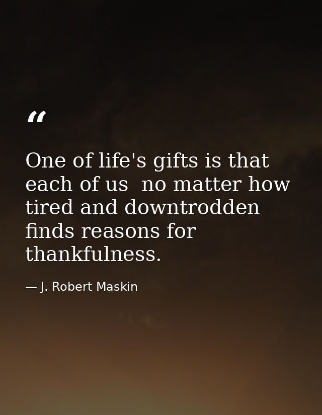 One of life's gifts is that each of us  no matter how tired and downtrodden  finds reasons for thankfulness. — J. Robert Maskin
