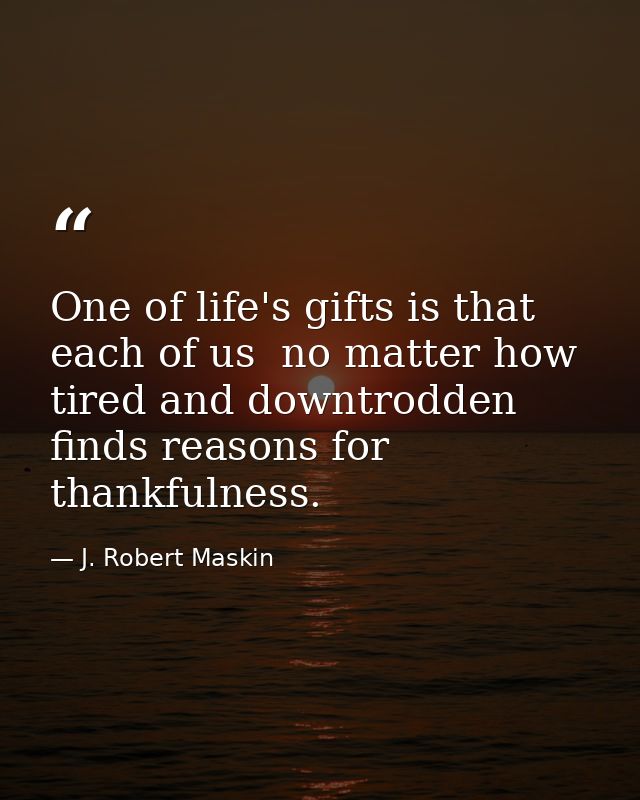 One of life's gifts is that each of us  no matter how tired and downtrodden  finds reasons for thankfulness. — J. Robert Maskin