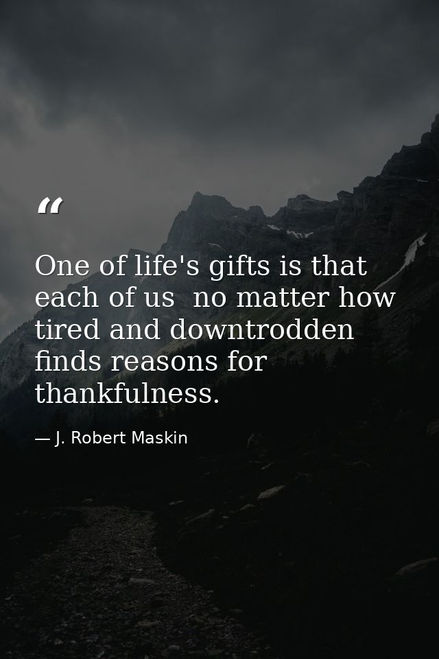 One of life's gifts is that each of us  no matter how tired and downtrodden  finds reasons for thankfulness. — J. Robert Maskin