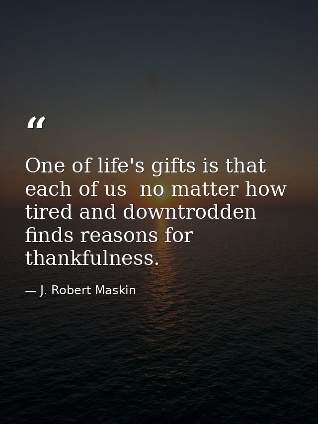 One of life's gifts is that each of us  no matter how tired and downtrodden  finds reasons for thankfulness. — J. Robert Maskin