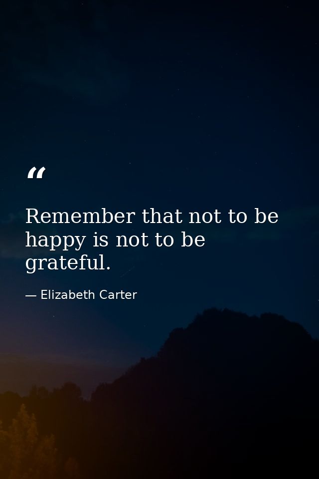 Remember that not to be happy is not to be grateful. — Elizabeth Carter