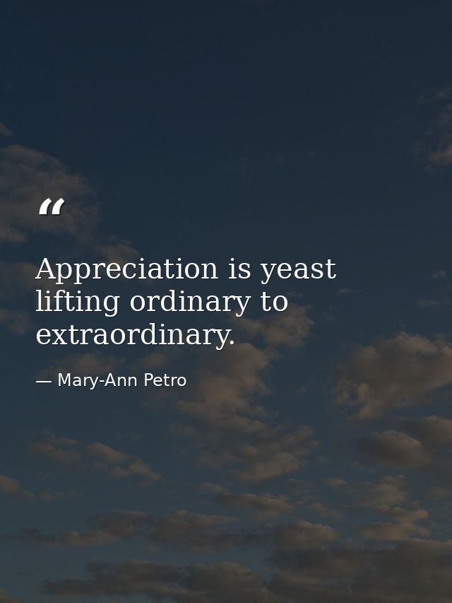 Appreciation is yeast  lifting ordinary to extraordinary. — Mary-Ann Petro