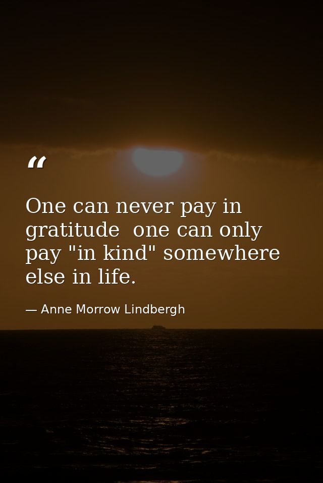 One can never pay in gratitude  one can only pay "in kind" somewhere else in life. — Anne Morrow Lindbergh