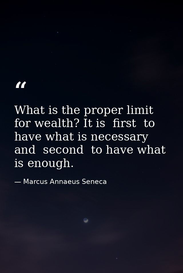 What is the proper limit for wealth? It is  first  to have what is necessary  and  second  to have what is enough. — Marcus Annaeus Seneca