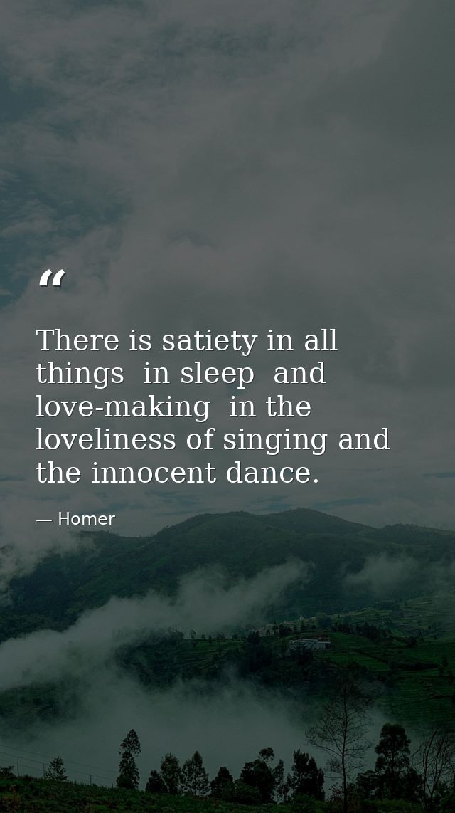 There is satiety in all things  in sleep  and love-making  in the loveliness of singing and the innocent dance. — Homer