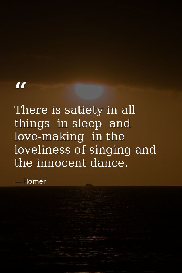 There is satiety in all things  in sleep  and love-making  in the loveliness of singing and the innocent dance. — Homer