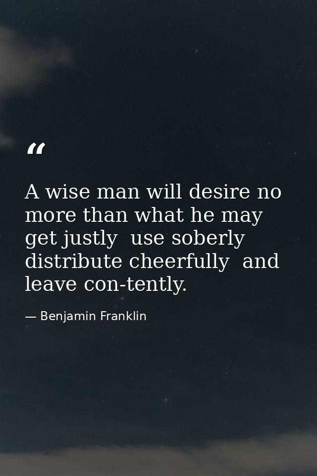 A wise man will desire no more than what he may get justly  use soberly  distribute cheerfully  and leave con-tently. — Benjamin Franklin