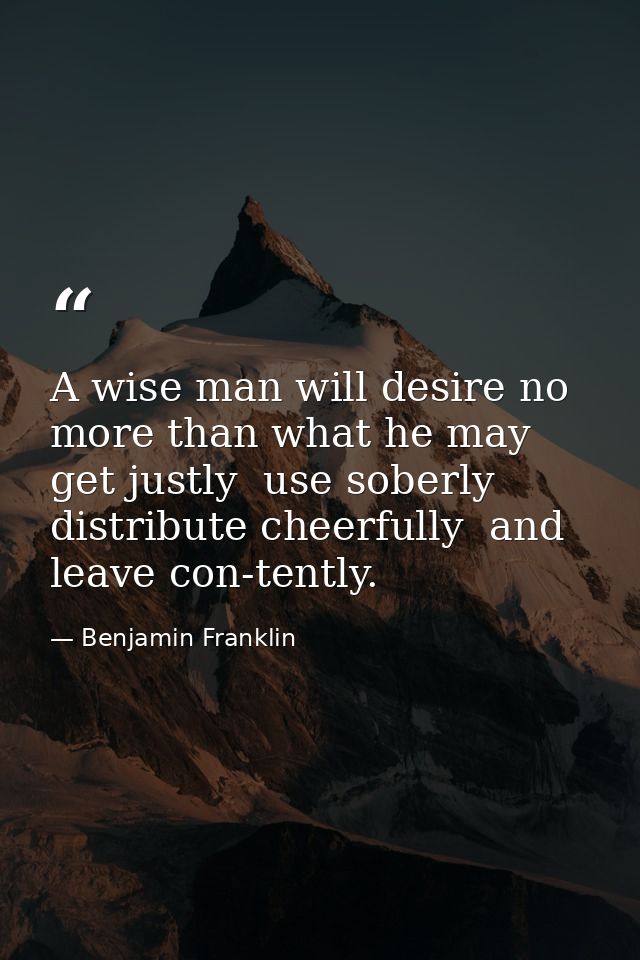 A wise man will desire no more than what he may get justly  use soberly  distribute cheerfully  and leave con-tently. — Benjamin Franklin