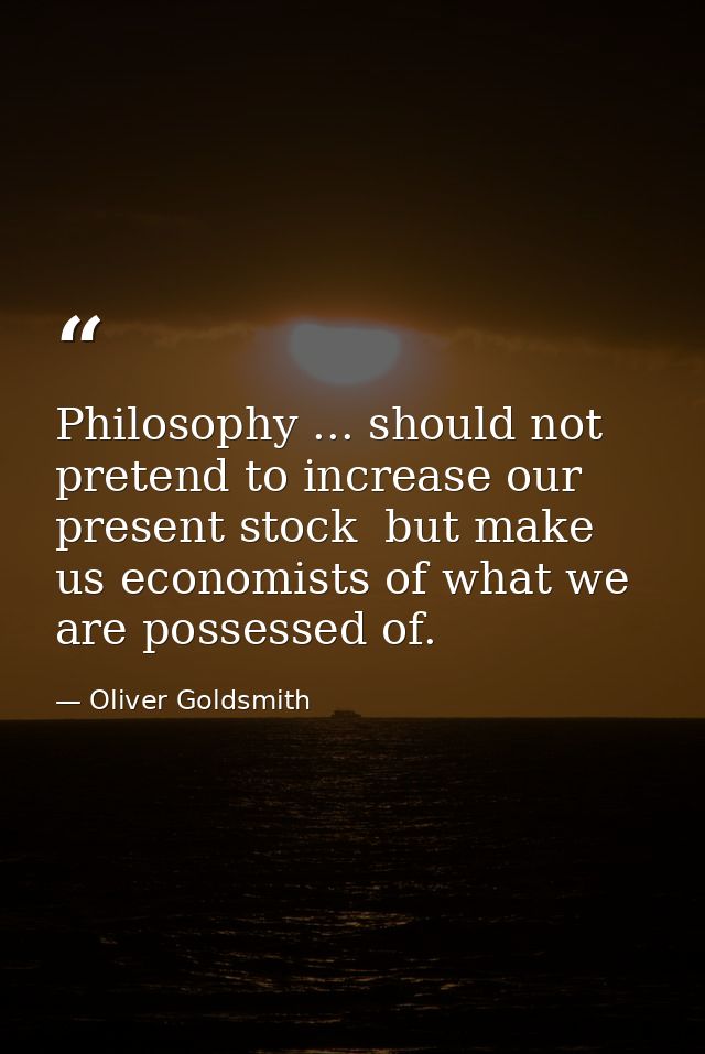 Philosophy ... should not pretend to increase our present stock  but make us economists of what we are possessed of. — Oliver Goldsmith