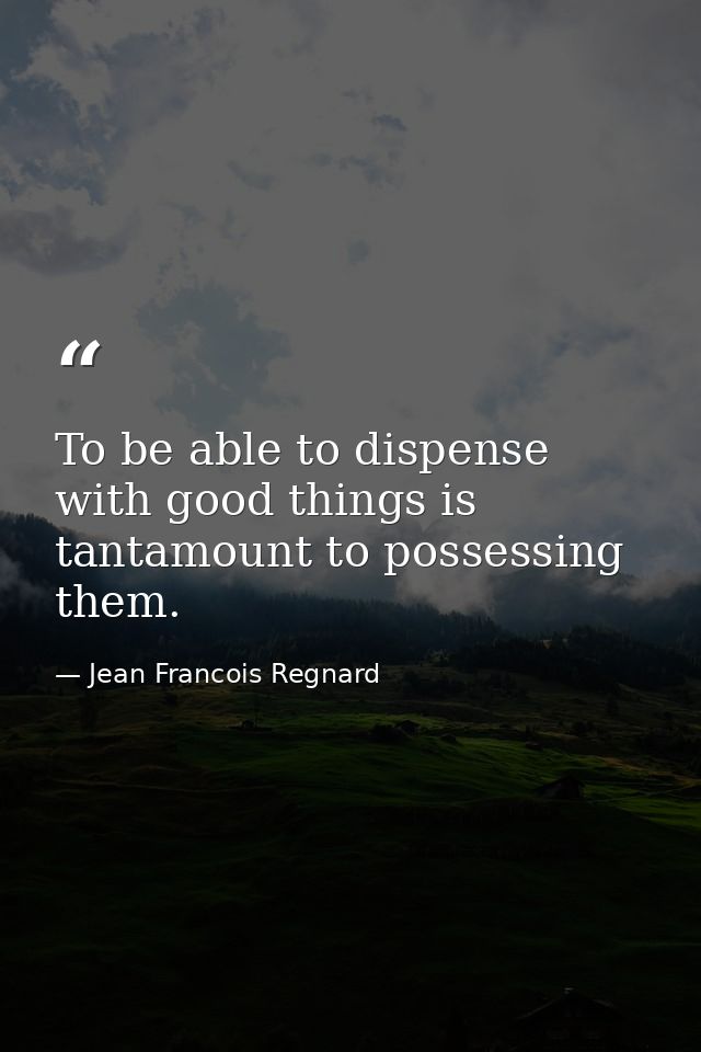 To be able to dispense with good things is tantamount to possessing them. — Jean Francois Regnard