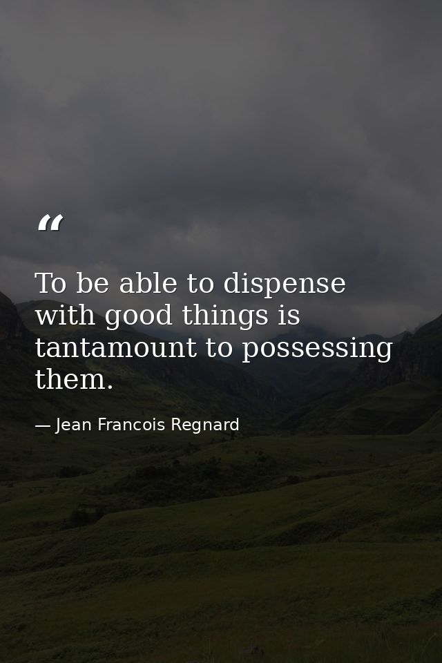 To be able to dispense with good things is tantamount to possessing them. — Jean Francois Regnard