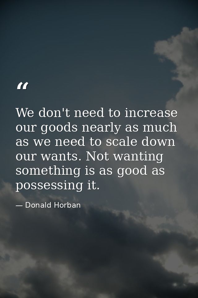 We don't need to increase our goods nearly as much as we need to scale down our wants. Not wanting something is as good  — Donald Horban