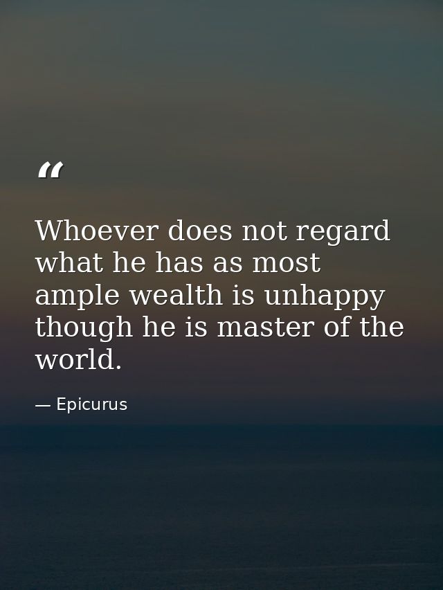 Whoever does not regard what he has as most ample wealth is unhappy  though he is master of the world. — Epicurus