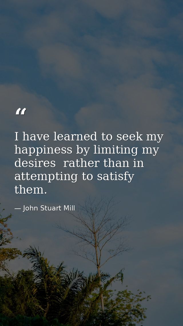 I have learned to seek my happiness by limiting my desires  rather than in attempting to satisfy them. — John Stuart Mill