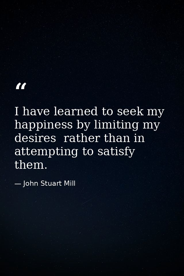 I have learned to seek my happiness by limiting my desires  rather than in attempting to satisfy them. — John Stuart Mill