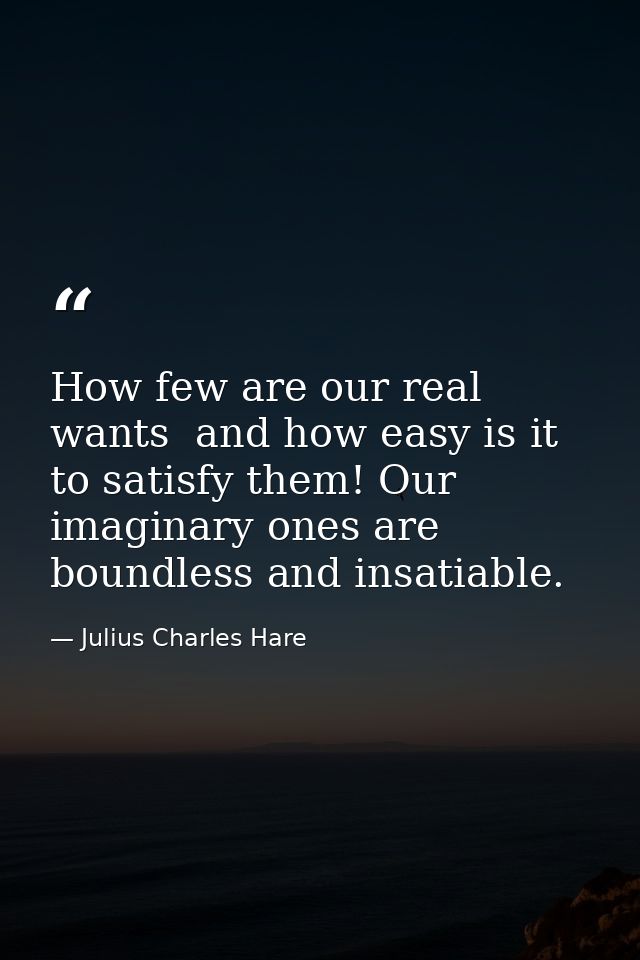 How few are our real wants  and how easy is it to satisfy them! Our imaginary ones are boundless and insatiable. — Julius Charles Hare