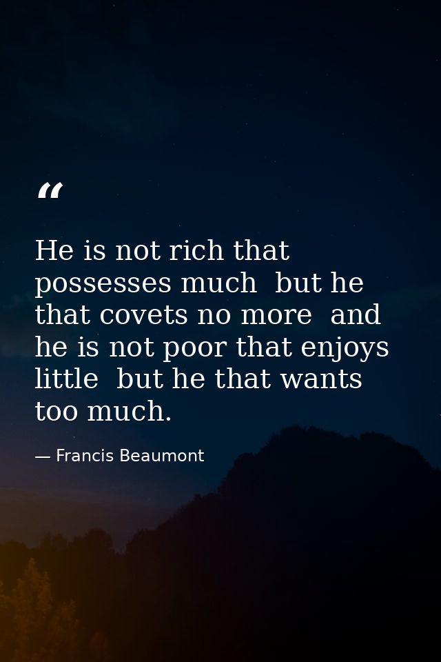 He is not rich that possesses much  but he that covets no more  and he is not poor that enjoys little  but he that wants — Francis Beaumont