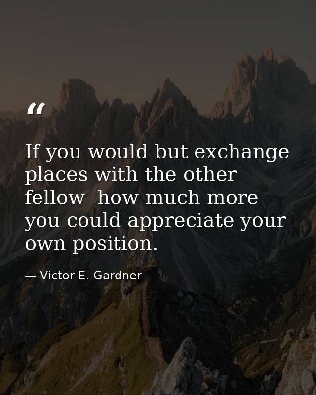 If you would but exchange places with the other fellow  how much more you could appreciate your own position. — Victor E. Gardner